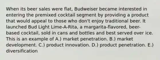 When its beer sales were flat, Budweiser became interested in entering the premixed cocktail segment by providing a product that would appeal to those who don't enjoy traditional beer. It launched Bud Light Lime-A-Rita, a margarita-flavored, beer-based cocktail, sold in cans and bottles and best served over ice. This is an example of A.) market penetration. B.) market development. C.) product innovation. D.) product penetration. E.) diversification