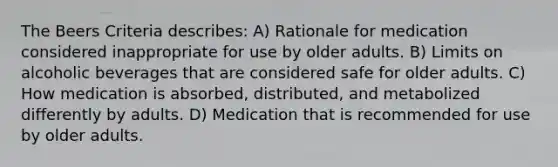 The Beers Criteria describes: A) Rationale for medication considered inappropriate for use by older adults. B) Limits on alcoholic beverages that are considered safe for older adults. C) How medication is absorbed, distributed, and metabolized differently by adults. D) Medication that is recommended for use by older adults.