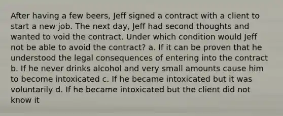 After having a few beers, Jeff signed a contract with a client to start a new job. The next day, Jeff had second thoughts and wanted to void the contract. Under which condition would Jeff not be able to avoid the contract? a. If it can be proven that he understood the legal consequences of entering into the contract b. If he never drinks alcohol and very small amounts cause him to become intoxicated c. If he became intoxicated but it was voluntarily d. If he became intoxicated but the client did not know it