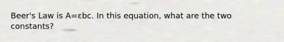 Beer's Law is A=εbc. In this equation, what are the two constants?