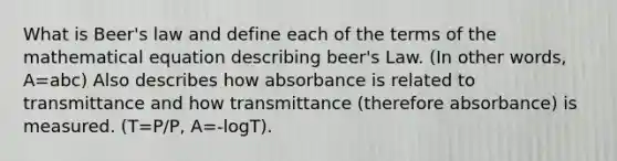 What is Beer's law and define each of the terms of the mathematical equation describing beer's Law. (In other words, A=abc) Also describes how absorbance is related to transmittance and how transmittance (therefore absorbance) is measured. (T=P/P, A=-logT).