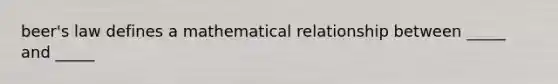 beer's law defines a mathematical relationship between _____ and _____