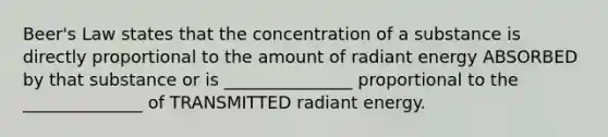 Beer's Law states that the concentration of a substance is directly proportional to the amount of radiant energy ABSORBED by that substance or is _______________ proportional to the ______________ of TRANSMITTED radiant energy.