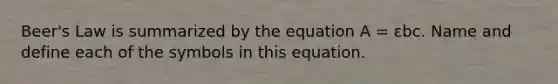 Beer's Law is summarized by the equation A = εbc. Name and define each of the symbols in this equation.