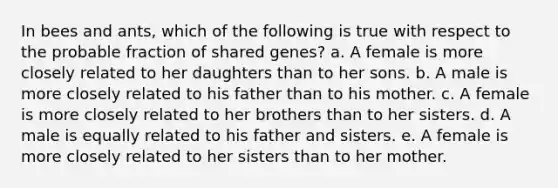 In bees and ants, which of the following is true with respect to the probable fraction of shared genes? a. A female is more closely related to her daughters than to her sons. b. A male is more closely related to his father than to his mother. c. A female is more closely related to her brothers than to her sisters. d. A male is equally related to his father and sisters. e. A female is more closely related to her sisters than to her mother.