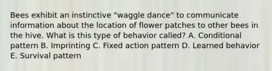 Bees exhibit an instinctive "waggle dance" to communicate information about the location of flower patches to other bees in the hive. What is this type of behavior called? A. Conditional pattern B. Imprinting C. Fixed action pattern D. Learned behavior E. Survival pattern