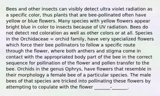 Bees and other insects can visibly detect ultra violet radiation as a specific color, thus plants that are bee-pollinated often have yellow or blue flowers. Many species with yellow flowers appear bright blue in color to insects because of UV radiation. Bees do not detect red coloration as well as other colors or at all. Species in the Orchidaceae = orchid family, have very specialized flowers which force their bee pollinators to follow a specific route through the flower, where both anthers and stigma come in contact with the appropriated body part of the bee in the correct sequence for pollination of the flower and pollen transfer to the bee. Orchids in the genus Ophrys, have flowers that resemble in their morphology a female bee of a particular species. The male bees of that species are tricked into pollinating these flowers by attempting to copulate with the flower _______-_______.