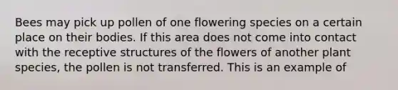 Bees may pick up pollen of one flowering species on a certain place on their bodies. If this area does not come into contact with the receptive structures of the flowers of another plant species, the pollen is not transferred. This is an example of