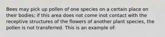 Bees may pick up pollen of one species on a certain place on their bodies; if this area does not come inot contact with the receptive structures of the flowers of another plant species, the pollen is not transferred. This is an example of: