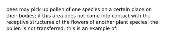 bees may pick up pollen of one species on a certain place on their bodies; if this area does not come into contact with the receptive structures of the flowers of another plant species, the pollen is not transferred, this is an example of: