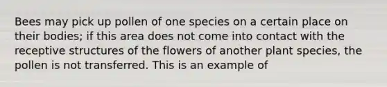 Bees may pick up pollen of one species on a certain place on their bodies; if this area does not come into contact with the receptive structures of the flowers of another plant species, the pollen is not transferred. This is an example of