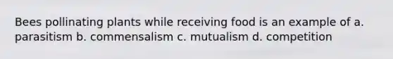 Bees pollinating plants while receiving food is an example of a. parasitism b. commensalism c. mutualism d. competition