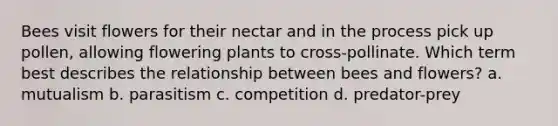 Bees visit flowers for their nectar and in the process pick up pollen, allowing flowering plants to cross-pollinate. Which term best describes the relationship between bees and flowers? a. mutualism b. parasitism c. competition d. predator-prey