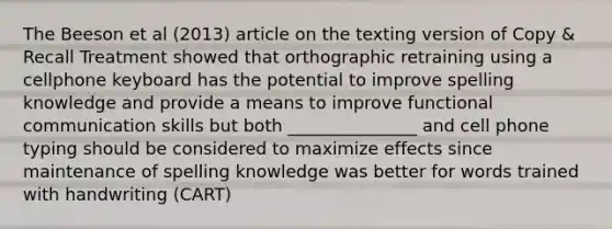 The Beeson et al (2013) article on the texting version of Copy & Recall Treatment showed that orthographic retraining using a cellphone keyboard has the potential to improve spelling knowledge and provide a means to improve functional communication skills but both _______________ and cell phone typing should be considered to maximize effects since maintenance of spelling knowledge was better for words trained with handwriting (CART)