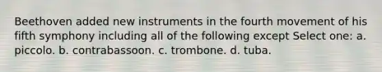 Beethoven added new instruments in the fourth movement of his fifth symphony including all of the following except Select one: a. piccolo. b. contrabassoon. c. trombone. d. tuba.