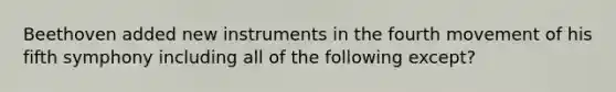 Beethoven added new instruments in the fourth movement of his fifth symphony including all of the following except?