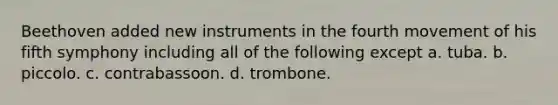 Beethoven added new instruments in the fourth movement of his fifth symphony including all of the following except a. tuba. b. piccolo. c. contrabassoon. d. trombone.