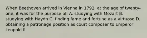 When Beethoven arrived in Vienna in 1792, at the age of twenty-one, it was for the purpose of: A. studying with Mozart B. studying with Haydn C. finding fame and fortune as a virtuoso D. obtaining a patronage position as court composer to Emperor Leopold II