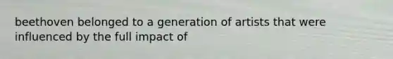 beethoven belonged to a generation of artists that were influenced by the full impact of