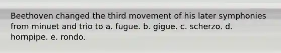 Beethoven changed the third movement of his later symphonies from minuet and trio to a. fugue. b. gigue. c. scherzo. d. hornpipe. e. rondo.