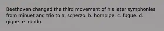 Beethoven changed the third movement of his later symphonies from minuet and trio to a. scherzo. b. hornpipe. c. fugue. d. gigue. e. rondo.