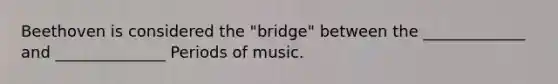 Beethoven is considered the "bridge" between the _____________ and ______________ Periods of music.