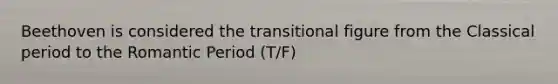 Beethoven is considered the transitional figure from the Classical period to the Romantic Period (T/F)