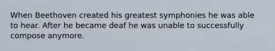 When Beethoven created his greatest symphonies he was able to hear. After he became deaf he was unable to successfully compose anymore.