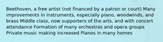 Beethoven, a free artist (not financed by a patron or court) Many improvements in instruments, especially piano, woodwinds, and brass Middle class, now supporters of the arts, and with concert attendance Formation of many orchestras and opera groups Private music making increased Pianos in many homes