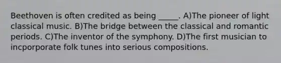 Beethoven is often credited as being _____. A)The pioneer of light classical music. B)The bridge between the classical and romantic periods. C)The inventor of the symphony. D)The first musician to incporporate folk tunes into serious compositions.