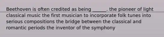 Beethoven is often credited as being ______. the pioneer of light classical music the first musician to incorporate folk tunes into serious compositions the bridge between the classical and romantic periods the inventor of the symphony