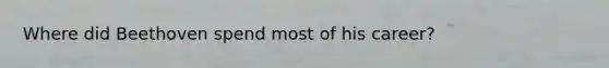 Where did Beethoven spend most of his career?