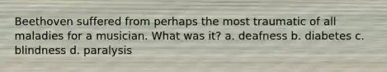 Beethoven suffered from perhaps the most traumatic of all maladies for a musician. What was it? a. deafness b. diabetes c. blindness d. paralysis