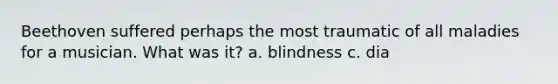 Beethoven suffered perhaps the most traumatic of all maladies for a musician. What was it? a. blindness c. dia