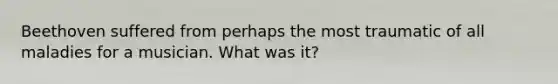 Beethoven suffered from perhaps the most traumatic of all maladies for a musician. What was it?