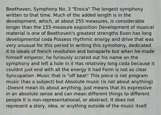 Beethoven, Symphony No. 3 "Eroica" The longest symphony written to that time. Much of the added length is in the development, which, at about 255 measures, is considerable longer than the 155-measure exposition Development of musical material is one of Beethoven's greatest strengths Even has long developmental coda Possess rhythmic energy and drive that was very unusual for this period In writing this symohony, dedicated it to ideals of french revolution and bonaparte but when he made himself emperor, he furiously scrated out his name on the symphony and left a hole in it Has relativley long coda because it couldnt just end with all the energy it had Form is not as clear Syncopation -Music that is "off beat" This piece is not program music (has a subject) but Absolute music (is not about anything) -Doesnt mean its about anything, just means that its expressive in an absolute sense and can mean different things to different people It is non-representational, or abstract. It does not represent a story, idea, or anything outside of the music itself.