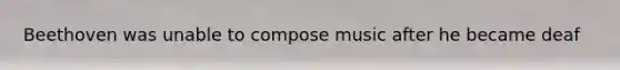 Beethoven was unable to compose music after he became deaf