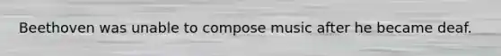 Beethoven was unable to compose music after he became deaf.