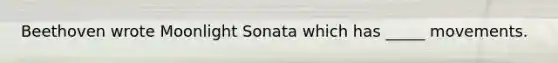 Beethoven wrote Moonlight Sonata which has _____ movements.