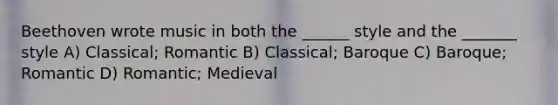 Beethoven wrote music in both the ______ style and the _______ style A) Classical; Romantic B) Classical; Baroque C) Baroque; Romantic D) Romantic; Medieval