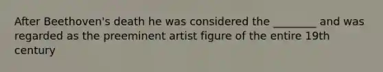 After Beethoven's death he was considered the ________ and was regarded as the preeminent artist figure of the entire 19th century