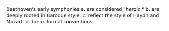 Beethoven's early symphonies a. are considered "heroic." b. are deeply rooted in Baroque style. c. reflect the style of Haydn and Mozart. d. break formal conventions.