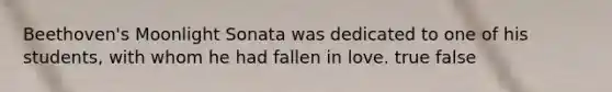 Beethoven's Moonlight Sonata was dedicated to one of his students, with whom he had fallen in love. true false