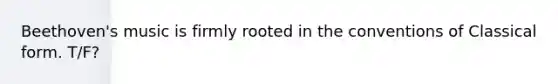 Beethoven's music is firmly rooted in the conventions of Classical form. T/F?