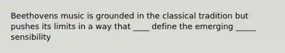 Beethovens music is grounded in the classical tradition but pushes its limits in a way that ____ define the emerging _____ sensibility