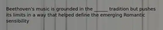 Beethoven's music is grounded in the ______ tradition but pushes its limits in a way that helped define the emerging Romantic sensibility