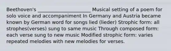 Beethoven's ______________________ Musical setting of a poem for solo voice and accompaniment In Germany and Austria became known by German word for songs lied (lieder) Strophic form: all strophes(verses) sung to same music Through composed form: each verse sung to new music Modified strophic form: varies repeated melodies with new melodies for verses.