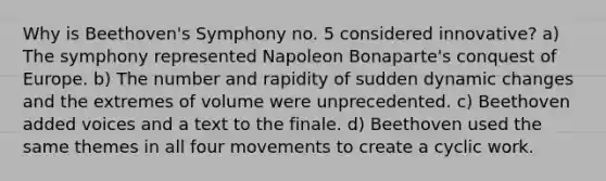 Why is Beethoven's Symphony no. 5 considered innovative? a) The symphony represented Napoleon Bonaparte's conquest of Europe. b) The number and rapidity of sudden dynamic changes and the extremes of volume were unprecedented. c) Beethoven added voices and a text to the finale. d) Beethoven used the same themes in all four movements to create a cyclic work.