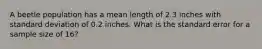 A beetle population has a mean length of 2.3 inches with standard deviation of 0.2 inches. What is the standard error for a sample size of 16?