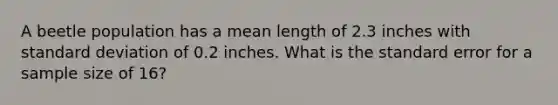 A beetle population has a mean length of 2.3 inches with standard deviation of 0.2 inches. What is the standard error for a sample size of 16?